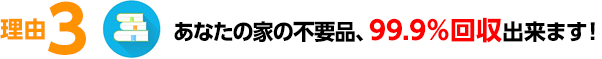 あなたの家の不要品、99.9％回収出来ます！